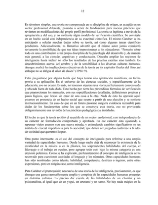 12



En términos simples, una teoría no consensuada en su disciplina de origen, es acogida en un
sector profesional diferente, pasando a servir de fundamento para nuevas prácticas que
revierten en modificaciones del propio perfil profesional. La teoría se legitima a través de la
apropiación y del uso, y no mediante algún modelo de verificación científica. Se convierte
en un hecho social con independencia de su exactitud científica. El mismo Gardner se ha
anticipado a señalar muchas dudas sobre su teoría, así como algunas tareas científicas
pendientes. Adicionalmente, es llamativo advertir que el mismo autor jamás consideró
seriamente la posibilidad de que sus ideas impresionaran a los educadores: “Pensaba sobre
todo en una contribución a mi propia disciplina de la psicología del desarrollo y, de manera
más general, a las ciencias cognitivas y conductuales. Deseaba ampliar las nociones de
inteligencia hasta incluir no sólo los resultados de las pruebas escritas sino también los
descubrimientos acerca del cerebro y de la sensibilidad a las diversas culturas humanas.
Aunque analicé las implicaciones educativas de la teoría en los capítulos finales del libro, mi
enfoque no se dirigía al salón de clases” (1994: 9).

Cabe preguntarse por alguna teoría que haya tenido una aprobación manifiesta, en forma
previa a su aplicación. En el universo de las ciencias sociales, y específicamente de la
educación, eso no ocurre. Es más, no tenemos siquiera una teoría perfectamente consensuada
y ubicada fuera de toda duda. Esto hecha por tierra las pretendidas fórmulas de verificación
que proporcionan los manuales, con sus especificaciones detalladas, definiciones precisas y
pasos lógicos, que llevan sin error de una cosa a la otra. Nada de esto ha operado aquí:
estamos en presencia de un hecho social que ocurre a partir de una elección y se sostiene
institucionalmente. En caso de que en un futuro próximo surgiera evidencia razonable para
dudar de los fundamentos sobre los que se construye esta teoría, eso no provocaría
obligatoriamente una revisión de las prácticas pedagógicas ya instaladas.

El hecho es que la teoría recibió el respaldo de un sector profesional, con independencia de
su carácter de formulación comprobada y aprobada. En ese carácter está ayudando a
repensar viejos asuntos con una nueva mirada, y estimulando cambios significativos en un
ámbito de crucial importancia para la sociedad, que deben ser juzgados conforme a la idea
de sociedad que queremos lograr.

Otro punto interesante, es el uso del concepto de inteligencia para referirse a una amplia
variedad de capacidades humanas. Desde luego nadie deja de reconocer la existencia de la
creatividad en la música o en la plástica, las sorprendentes habilidades del cuerpo, el
liderazgo o el trabajo en equipo, pero agrupar todo esto bajo la misma categoría es una
decisión polémica. Como se ha explicado, preferentemente el concepto de inteligencia se ha
reservado para cuestiones asociadas al lenguaje y los números. Otras capacidades humanas
han sido nombradas como talento, habilidad, competencia, destreza o ingenio, entre otras
expresiones, pero en ningún caso como inteligencia.

Para Gardner el prerrequisito necesario de una teoría de la inteligencia, precisamente, es que
abarque una gama razonablemente amplia y completa de las capacidades humanas presentes
en distintas culturas. Es preciso dar cuenta de las habilidades de un chamán y un
psicoanalista, al igual que de un yogui, un artesano y un santo. No hay nada mágico en la
 