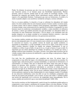 14


Piedra. No obstante, las personas que aún viven con un retraso considerable pueden hacer
una transición exitosa; el ser humano posee una flexibilidad impresionante. Muchas
personas, quizá la mayoría, pueden pasar de una cultura de tecnología sencilla, a otra
dominada por máquinas que pueden alterar radicalmente nuestro sentido del tiempo, el
espacio y las capacidades humanas. Cualesquiera que sean sus limitaciones, el cerebro y la
mente se pueden adaptar a una asombrosa variedad de ecologías y normas culturales.

Esta es, en pocas palabras, la situación a la que se enfrentan los educadores del mundo
entero. En cierto sentido todos los seres humanos poseen el mismo cerebro, la misma mente,
el mismo cuerpo; toda la especie comparte ciertos programas, capacidades e incapacidades.
Al mismo tiempo, como consecuencia de los caprichos de la historia y la geografía, los seres
humanos nacen en condiciones extremadamente variables; y están sometidos a la influencia
de normas y valores que también presentan una gran diversidad. Los educadores deben ser
conscientes de estas limitaciones universales, a fin de educar a sus estudiantes para que
puedan integrarse en su propia sociedad en un momento histórico concreto, y para que
puedan transmitir sus principales prácticas a las generaciones posteriores.

Los enormes cambios actuales que afectan al planeta, complican todavía más esta tarea. Es
preciso estar preparados para vivir una existencia cuyos contornos no se pueden prever, pero
no carecemos de recursos. Las grandes visiones de mundo que pueden ayudarnos, se
encuentran ya disponibles y se han acumulado a través de los siglos. Como apoyo en esta
difícil aventura educativa, Gardner ha elegido tres antiguos fundamentos: lo que es
verdadero o es falso, lo que es bello y lo que no lo es, y lo que es bueno y lo que es malo. Es
importante que una cultura identifique las verdades, las bellezas y las virtudes que valora; y
dedique esfuerzos para enseñarlas a sus niños y jóvenes. Una cultura debe reconocer que las
virtudes siempre están en proceso de redefinición, y que esto obliga a cada persona a llegar a
su propia síntesis.

Con todo, hay dos consideraciones que complican esta tarea. En primer lugar, la
comprensión es muy difícil de lograr y los obstáculos para su consecución son enormes. En
segundo lugar, cada persona posee su propia mentalidad y se representa la información y el
conocimiento a su manera. Para que la educación del futuro tenga éxito para un mayor
número de personas, debe reconocer y tener en cuenta algunas consideraciones: “Mi
intención es hacer que las diferencias individuales se conviertan en aliadas de nuestra
educación en lugar de ser obstáculo para ella. Si dedicamos tiempo a temas importantes, los
podremos abordar mediante varias vías de acceso, podremos emplear diversas analogías e
incluso podremos expresar las ideas fundamentales en varios lenguajes modelo. El resultado
de una educación multifacética como ésta debe ser que los estudiantes comprendan estos
temas de una manera más profunda o, por lo menos, un poco más sólida. Y también tendrán
una noción del significado, de la sensación, de comprender temas trascendentales. Por lo
menos, tendrán una noción de lo que es una mente disciplinada” (2000: 280).

Esta noción constituye un hito fundamental; a partir de aquí los estudiantes podrán aplicar su
comprensión a otros asuntos y problemas de su propia cultura o de otras distintas. Al final,
habiendo probado el dulce fruto de la comprensión, podrán sentirse motivados para seguir
 