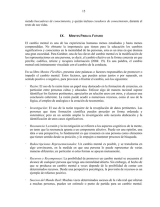 15


siendo buscadores de conocimiento, y quizás incluso creadores de conocimiento, durante el
resto de sus vidas.


                           IX.    MENTES PARA EL FUTURO

El cambio mental es una de las experiencias humanas menos estudiadas y hasta menos
comprendidas. No obstante la importancia que tienen para la educación los cambios
significativos y conscientes en la mentalidad de las personas, esta es un área en que domina
una gran oscuridad. Para Gardner, una de las claves del cambio mental es la modificación de
las representaciones en una persona, es decir, el cambio efectivo en la forma concreta en que
percibe, codifica, retiene y recupera información (2004: 19). En una palabra, el cambio
mental está íntimamente vinculado con el cambio de la conducta.

En su libro Mentes Flexibles, presenta siete palancas o factores responsables de promover o
impedir el cambio mental. Estos factores, que pueden actuar juntos o por separado, en
sentido positivo o negativo, para provocar o frustrar el cambio, son los siguientes:

   Razón: El uso de la razón tiene un papel muy destacado en la formación de creencias, en
   particular entre personas cultas y educadas. Enfocar algo de manera racional supone
   identificar los factores pertinentes, apreciarlos en relación unos con otros, y alcanzar una
   conclusión coherente. La razón puede acudir a numerosos recursos, como el uso de la
   lógica, el empleo de analogías o la creación de taxonomías.

   Investigación: El uso de la razón requiere de la recopilación de datos pertinentes. Las
   personas que tiene formación científica pueden proceder en forma ordenada y
   sistemática; pero en un sentido amplio la investigación sólo necesita dedicación y la
   identificación de unos casos significativos.

   Resonancia: La razón y la investigación se refieren a los aspectos cognitivos de la mente,
   en tanto que la resonancia apunta a un componente afectivo. Puede ser una opinión, una
   idea o una perspectiva, lo fundamental es que resuenen en una persona como elementos
   que tienen sentido desde su posición, y lo empujen a mantener procesos de búsqueda.

   Redescripciones Representacionales: Un cambio mental es posible, y se transforma en
   algo convincente, en la medida en que una persona lo puede representar de varias
   maneras diferentes; en particular si estas formas se apoyan mutuamente.

   Recursos y Recompensas: La posibilidad de promover un cambio mental se encuentra al
   alcance de cualquier persona que tenga una mentalidad abierta. Sin embargo, el hecho de
   que se produzca un cambio mental a veces depende de la posibilidad de contar con
   determinados recursos. Desde una perspectiva psicológica, la provisión de recursos es un
   ejemplo de refuerzo positivo.

   Sucesos del Mundo Real: Muchas veces determinados sucesos de la vida real que afectan
   a muchas personas, pueden ser estímulo o punto de partida para un cambio mental.
 