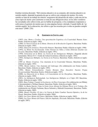 18


Gardner termina diciendo: “Del sistema educativo en su conjunto, del sistema educativo en
sentido amplio, depende la garantía de que se cultive este conjunto de mentes. En cierto
sentido se trata de un trabajo de síntesis: asegurarse del desarrollo de todos y cada uno de los
cinco tipos de mente: pero asimismo se trata de una obligación ética: en los años venideros
las sociedades sólo sobrevivirán, por no hablar de prosperar, si los ciudadanos respetamos y
cultivamos el quinteto de mentes que en estas páginas hemos valorado. Cuando hablo de ‘un
sentido amplio’ de la educación, me refiero a que las escuelas por sí solas no pueden cumplir
esta tarea” (2008: 228).


                             X.     GARDNER EN CASTELLANO

   (1987). Arte, Mente y Cerebro. Una aproximación Cognitiva a la Creatividad. Buenos Aires:
   Paidós. (Edición en inglés: 1982)
   (1988). La Nueva Ciencias de la Mente. Historia de la Revolución Cognitiva. Barcelona: Paidós.
   (Edición en inglés: 1985)
   (1992). Educación Artística y Desarrollo Humano. Barcelona: Paidós. (Edición en inglés: 1990)
   (1993). La Mente No Escolarizada. Cómo Piensan los Niños y Cómo Deberían Enseñar Las
   Escuelas. Barcelona: Paidós. (Edición en inglés: 1991)
   (1994). Estructuras de la Mente. La Teoría de las Inteligencias Múltiples. (Segunda edición
   aumentada). México D. F.: Fondo de Cultura Económica. (Edición en inglés: 1983)
   (1995). Inteligencias Múltiples. La Teoría en la Práctica. Barcelona: Paidós. (Edición en inglés:
   1993)
   (1995 a). Mentes Creativas. Una Anatomía de la Creatividad Humana. Barcelona: Paidós.
   (Edición en inglés: 1993)
   (1998). Mentes Líderes. Una Anatomía del Liderazgo. (En colaboración con Emma Laskin).
   Barcelona: Paidós. (Edición en inglés: 1995)
   (1999). Mentes Extraordinarias. Cuatro Retratos Para Descubrir Nuestra Propia
   Excepcionalidad. Barcelona: Kairós. (Edición en inglés: 1997)
   (2000). La Educación de la Mente y el Conocimiento de las Disciplinas. Barcelona: Paidós.
   (Edición en inglés: 1999)
   (2001). La Inteligencia Reformulada. Las Inteligencias Múltiples en el Siglo XXI. Barcelona.
   Paidós. (Edición en inglés: 1999)
   (2002). Buen Trabajo. Cuando la Excelencia y la Ética Convergen. (En colaboración con Mihaly
   Csikszentmihalyi y William Damon). Barcelona: Paidós. (Edición en inglés: 2001)
   (2004). La Buena Opción. Cómo la Gente Joven Afronta los Dilemas Éticos en el Trabajo. (En
   colaboración con Wendy Fischman, Becca Solomon y Deborah Greensman). Barcelona: Paidós.
   (Edición en inglés: 2003)
   (2004). Mentes Flexibles. El Arte y la Ciencia de Saber Cambiar Nuestra Opinión y la de los
   Demás. Barcelona: Paidós. (Edición en inglés: 2004)
   (2005). Las Cinco Mentes del Futuro. Barcelona: Paidós. (Edición en inglés: 2005)
   (2008). Las Cinco Mentes del Futuro. Edición Ampliada y Revisada. Barcelona: Paidós. (Edición
   en inglés: 2007).
 