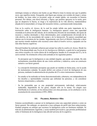 3


mitología romana se refuerza este hecho ya que Minerva tiene la misma raíz que la palabra
mens, que significa mente. Enseguida, esta figura que emerge con vestidos de mujer y armas
de hombre, no tiene niñez ni juventud; surge en estado adulto, sin recuerdos ni historia
personal. Por último, esta diosa eficiente y lógica, que prefiere apoyarse en la razón, pero
que no desprecia la fuerza, se niega a la experiencia de la vida afectiva, manteniéndose
alejada de la inmensidad y el riesgo del encuentro íntimo, y permaneciendo inmaculada.

Esta es la sombra de Atenea, de la cual ha estado teñida una parte importante de la
teorización sobre la inteligencia humana. La inteligencia aparece como una capacidad
orientada en la dirección del cálculo, de la satisfacción eficiente de necesidades, del ajuste de
recursos y medios destinados a fines determinados; pero completamente divorciada de la
vida afectiva, de las necesidades del cuerpo y de la interacción. No parece casualidad que
Atenea sea la inventora de las riendas. Seguramente esto llevó al filósofo Nietzsche a decir
que nuestro mundo moderno sólo reconoce como ideal al hombre teórico, equipado con las
más altas fuerzas cognitivas.

Howard Gardner ha realizado esfuerzos por arrojar luz sobre la sombra de Atenea. Desde los
años 70 ha desarrollado una Teoría de las Inteligencias Múltiples, a partir de la cual propone
una crítica resuelta a la visión clásica de la inteligencia, basada en el concepto de CI y en la
curva normal. Su orientación crítica está centrada en los siguientes puntos:

   Se presupone que la inteligencia es una entidad singular, que puede ser aislada. Ha sido
   normalmente concebida dentro de una visión uniforme y reductiva, como un constructo
   unitario o un factor general.

   La concepción dominante presupone que puede ser medida en forma pura, con la ayuda
   de instrumentos estándar. Se puede definir con certeza el nivel de inteligencia de una
   persona, mediante la administración de pruebas de CI u otros instrumentos similares.

   Su estudio se ha realizado en forma descontextualizada y abstracta, con independencia de
   los desafíos y oportunidades concretas que enfrentan las personas; y sin considerar
   factores situacionales y culturales.

   Se ha pretendido que es una propiedad estrictamente individual, relativamente
   inalterable, dependiente de los genes, alojada sólo en la mente. En ningún caso
   distribuida en el entorno, en las interacciones con otras personas, en los artefactos o en la
   acumulación de conocimientos (1993; 2004).


                          III.    PALABRAS, NÚMEROS Y MÁS

Estamos acostumbrados a pensar en la inteligencia como una capacidad unitaria o como un
factor general. Sin embargo, en oposición a esos enfoques de perfil más bien reduccionista,
Gardner propone un enfoque que reconoce la inteligencia como un fenómeno múltiple. Se
trata de un planteamiento sugerente, y acaso también provocativo, que permite problematizar
sobre el fenómeno de la inteligencia más allá del universo de lo cognitivo.
 