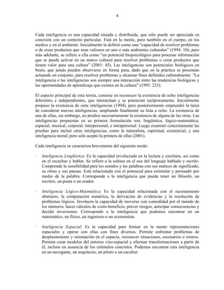 4



Cada inteligencia es una capacidad situada y distribuida, que sólo puede ser apreciada en
conexión con un contexto particular. Está en la mente, pero también en el cuerpo, en los
medios y en el ambiente. Inicialmente la definió como una “capacidad de resolver problemas
o de crear productos que sean valiosos en uno o más ambientes culturales” (1994: 10); pero
más adelante, se refiere a ella como “un potencial biopsicológico para procesar información
que se puede activar en un marco cultural para resolver problemas o crear productos que
tienen valor para una cultura” (2001: 45). Las inteligencias son potenciales biológicos en
bruto, que jamás pueden observarse en forma pura, dado que en la práctica se presentan
actuando en conjunto, para resolver problemas y alcanzar fines definidos culturalmente: “La
inteligencia o las inteligencias son siempre una interacción entre las tendencias biológicas y
las oportunidades de aprendizaje que existen en la cultura” (1995: 233).

El aspecto principal de esta teoría, consiste en reconocer la existencia de ocho inteligencias
diferentes e independientes, que interactúan y se potencian recíprocamente. Inicialmente
propuso la existencia de siete inteligencias (1994), pero posteriormente emprendió la tarea
de considerar nuevas inteligencias, ampliando finalmente su lista a ocho. La existencia de
una de ellas, sin embargo, no predice necesariamente la existencia de alguna de las otras. Las
inteligencias propuestas en su primera formulación son: lingüística, lógico-matemática,
espacial, musical, corporal, interpersonal, e intrapersonal. Luego examinó concretamente las
pruebas para incluir otras inteligencias, como la naturalista, espiritual, existencial, y una
inteligencia moral; pero sólo aceptó la primera de ellas (2001).

Cada inteligencia se caracteriza brevemente del siguiente modo:

   Inteligencia Lingüística: Es la capacidad involucrada en la lectura y escritura, así como
   en el escuchar y hablar. Se refiere a la soltura en el uso del lenguaje hablado y escrito.
   Comprende la sensibilidad para los sonidos y las palabras con sus matices de significado,
   su ritmo y sus pausas. Está relacionada con el potencial para estimular y persuadir por
   medio de la palabra. Corresponde a la inteligencia que puede tener un filósofo, un
   escritor, un poeta o un orador.

   Inteligencia Lógico-Matemática: Es la capacidad relacionada con el razonamiento
   abstracto, la computación numérica, la derivación de evidencias y la resolución de
   problemas lógicos. Involucra la capacidad de moverse con comodidad por el mundo de
   los números, hacer cálculos de costo-beneficio, prever riesgos, anticipar consecuencias y
   decidir inversiones. Corresponde a la inteligencia que podemos encontrar en un
   matemático, un físico, un ingeniero o un economista.

   Inteligencia Espacial: Es la capacidad para formar en la mente representaciones
   espaciales y operar con ellas con fines diversos. Permite enfrentar problemas de
   desplazamiento y orientación en el espacio, reconocer situaciones, escenarios o rostros.
   Permite crear modelos del entorno viso-espacial y efectuar transformaciones a partir de
   él, incluso en ausencia de los estímulos concretos. Podemos encontrar esta inteligencia
   en un navegante, un arquitecto, un piloto o un escultor.
 