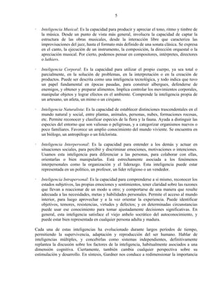 5


   Inteligencia Musical: Es la capacidad para producir y apreciar el tono, ritmo y timbre de
   la música. Desde un punto de vista más general, involucra la capacidad de captar la
   estructura de las obras musicales, desde la interacción libre que caracteriza las
   improvisaciones del jazz, hasta el formato más definido de una sonata clásica. Se expresa
   en el canto, la ejecución de un instrumento, la composición, la dirección orquestal o la
   apreciación musical. Por cierto, podemos pensar en compositores, intérpretes, directores
   o luthiers.

   Inteligencia Corporal: Es la capacidad para utilizar el propio cuerpo, ya sea total o
   parcialmente, en la solución de problemas, en la interpretación o en la creación de
   productos. Puede ser descrita como una inteligencia tecnológica, y todo indica que tuvo
   un papel fundamental en épocas pasadas, para construir albergues, defenderse de
   enemigos, y obtener y preparar alimentos. Implica controlar los movimientos corporales,
   manipular objetos y lograr efectos en el ambiente. Comprende la inteligencia propia de
   un artesano, un atleta, un mimo o un cirujano.

   Inteligencia Naturalista: Es la capacidad de establecer distinciones trascendentales en el
   mundo natural y social, entre plantas, animales, personas, nubes, formaciones rocosas,
   etc. Permite reconocer y clasificar especies de la flora y la fauna. Ayuda a distinguir las
   especies del entorno que son valiosas o peligrosas, y a categorizar organismos nuevos o
   poco familiares. Favorece un amplio conocimiento del mundo viviente. Se encuentra en
   un biólogo, un antropólogo o un folclorista.

   Inteligencia Interpersonal: Es la capacidad para entender a los demás y actuar en
   situaciones sociales, para percibir y discriminar emociones, motivaciones o intenciones.
   Usamos esta inteligencia para diferenciar a las personas, para colaborar con ellas,
   orientarlas o bien manipularlas. Está estrechamente asociada a los fenómenos
   interpersonales como la organización y el liderazgo. Esta inteligencia puede estar
   representada en un político, un profesor, un líder religioso o un vendedor.

   Inteligencia Intrapersonal: Es la capacidad para comprenderse a sí mismo, reconocer los
   estados subjetivos, las propias emociones y sentimientos, tener claridad sobre las razones
   que llevan a reaccionar de un modo u otro; y comportarse de una manera que resulte
   adecuada a las necesidades, metas y habilidades personales. Permite el acceso al mundo
   interior, para luego aprovechar y a la vez orientar la experiencia. Puede identificar
   objetivos, temores, resistencias, virtudes y defectos; y en determinadas circunstancias
   puede usar ese conocimiento para tomar ajustadamente decisiones significativas. En
   general, esta inteligencia satisface el viejo anhelo socrático del autoconocimiento, y
   puede estar bien representada en cualquier persona adulta y madura.

Cada una de estas inteligencias ha evolucionado durante largos períodos de tiempo,
permitiendo la supervivencia, adaptación y reproducción del ser humano. Hablar de
inteligencias múltiples, y concebirlas como sistemas independientes, definitivamente
replantea la discusión sobre los factores de la inteligencia, habitualmente asociados a una
dimensión cognitiva. Ciertamente, también cambia cualquier perspectiva sobre su
estimulación y desarrollo. En síntesis, Gardner nos conduce a redimensionar la importancia
 