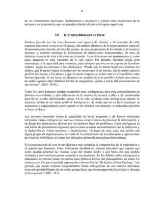 6


de los componentes racionales, invitándonos a reconocer y valorar otras expresiones de la
persona y su experiencia, que no guardan relación directa con logros cognitivos.


                         IV.     DISTINTAS MANERAS DE VIVIR

Gardner postula que los seres humanos son capaces de conocer y de aprender de ocho
maneras diferentes: a través del lenguaje, del análisis abstracto, de la representación espacial,
del pensamiento musical, del uso del cuerpo, de una comprensión de los demás y de nosotros
mismos; y también mediante la elaboración de distinciones fundamentales. Se trata de
distintas maneras de vivir y de estar en el mundo. Estas diferencias son permanentes y, como
tales, aparecen en todo momento de la vida social. Por ejemplo, Gardner otorga gran
importancia a la capacidad para sintetizar, pero advierte que ésta no se expresa de la misma
manera, según las personas y las situaciones: “Puede que la mente lingüística prefiera los
relatos, que la mente lógica se incline por las ecuaciones o las teorías, que la mente espacial
prefiera los mapas o los planos y que la mente corporal se centre más en el equilibrio entre
fuerzas opuestas. Si así fuera, se plantearía la cuestión de si es posible efectuar una síntesis
de orden superior entre distintas formas de integración, quizás a través del conocimiento de
uno mismo” (2005: 50-51).

Todos los seres humanos pueden desarrollar estas inteligencias, pero muy probablemente en
distintas intensidades; y con diferencias en la manera de recurrir a ellas y de combinarlas
para llevar a cabo determinadas tareas. En la vida cotidiana estas inteligencias operan en
armonía, dentro de un cierto perfil de inteligencias, de modo que no es fácil reconocer su
autonomía e independencia; pero cuando se las observa con atención, su naturaleza peculiar
se hace evidente.

Las personas normales tienen la capacidad de hacer preguntas y de buscar soluciones
utilizando varias inteligencias; con sus formas características de procesar la información, y
de dirigir las expectativas abiertas por los distintos tipos de problemas. Cada inteligencia es
una forma de pensamiento riguroso, que no tiene relación necesariamente con la inducción y
la deducción en forma numérica o proposicional. En lugar de esto, cada una exhibe una
lógica propia de implicaciones, derivada de la comprensión de los principios y aplicaciones
de sistemas simbólicos, tal como son utilizados dentro de una cultura determinada.

El reconocimiento de esta diversidad hace más compleja la comprensión de la experiencia y
el aprendizaje humanos. Estas diferencias desafían un sistema educativo que supone que
todos pueden aprender las mismas cosas del mismo modo; y que basta con una medida
uniforme y universal para poner a prueba a un estudiante. En los debates sobre inteligencia y
educación, es preciso tomar en cuenta estas distintas formas del pensamiento, así como los
contextos en los que es posible expresarlas o desarrollarlas. De hecho, afirma Gardner, “una
persona que puede emplear conjuntamente varias inteligencias de una manera adecuada,
tiene más probabilidades de ser sabia, porque hace que intervengan más facultades y factores
en la ecuación” (2001: 141).
 