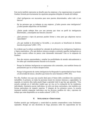 7


Esta teoría también representa un desafío para las empresas y las organizaciones en general.
Gardner formula provisoriamente las siguientes preguntas dirigidas al mundo del trabajo:

   ¿Qué inteligencias son necesarias para unos puestos determinados, sobre todo si son
   nuevos?

   De las personas que ya trabajan en una empresa: ¿Cuáles poseen estas inteligencias?
   ¿Cuáles pueden adquirirlas con facilidad?

   ¿Quién puede trabajar bien con una persona que tiene un perfil de inteligencias
   determinado, y desempeña una función concreta?

   ¿Qué personas o tipos de personas pueden formar a otras para que adquieran nuevas
   capacidades?

   ¿En qué medida la diversidad es favorable, y un proyecto se beneficiará de distintas
   mezclas de persona? (2001: 197).

Es evidente que la cultura occidental ha valorado de preferencia las inteligencias lingüística
y lógico-matemática: ¿Por qué dedicar entonces energía a estimular aquellas inteligencias en
las cuales nuestra cultura no parece estar demasiado interesada? Esta es la respuesta de
Gardner:

   Para dar mejores oportunidades y ampliar las posibilidades de atender adecuadamente a
   los niños que sistemáticamente fracasan en la escuela.

   Porque las distintas inteligencias no representan sólo contenidos, sino también formas de
   pensamiento que no es bueno desaprovechar.

   Porque la hegemonía de ciertas inteligencias ha bloqueado la oportunidad de hacer frente
   a la diversidad de tareas y desafíos que tienen los seres humanos (1994: 203).

Por ello, Gardner cree que una escuela ideal para el futuro debe considerar dos cuestiones
ineludibles: la primera, no todas las personas tienen los mismos intereses y capacidades; la
segunda, en nuestros días nadie puede llegar a aprender todo lo que hay que aprender. “Una
escuela centrada en el individuo tendría que ser rica en la evaluación de las tendencias
individuales. Intentaría asociar individuos, no sólo con áreas curriculares, sino también con
formas particulares de impartir materias. Y después de los primeros cursos, la escuela
intentaría también emparejar individuos con los diversos modelos de vida y opciones de
trabajo que están disponibles en su medio cultural” (1995: 27).


                          V.    INTELIGENCIA Y CREATIVIDAD

Gardner postula que inteligencia y creatividad no pueden comprenderse como fenómenos
separados. Rompe así una dicotomía de larga presencia entre los especialistas de los
 