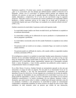 8


fenómenos cognitivos. El primer paso consiste en reemplazar la pregunta convencional:
¿Qué es la creatividad?, por otra distinta que definitivamente cambia la dirección de la
búsqueda: ¿Dónde está la creatividad? La primera todavía permite una respuesta más
abstracta, sin contexto, en tanto que la segunda impone la obligación de una mirada más
amplia, abarcadora y comprensiva. En el curso de este movimiento surge la siguiente
propuesta: “Individuo creativo es la persona que resuelve problemas con regularidad, elabora
productos o define cuestiones nuevas en un campo de un modo que al principio es
considerado original, pero que al final llega a ser aceptado en un contexto cultural concreto”
(1995 a: 53).

Gardner caracteriza la creatividad y la persona creativa del siguiente modo:

   La creatividad siempre implica una fuerte novedad inicial, que finalmente es aceptada en
   un ambiente determinado.

   La creatividad se define por la elaboración de nuevos productos o el planteamiento de
   nuevas preguntas o problemas.

   La creatividad es reconocida como tal sólo cuando finalmente es aceptada en una cultura
   concreta.

   Una persona suele ser creativa en un campo, y raramente llega a ser creativa en muchos
   campos distintos.

   Una persona puede ser calificada de creativa, sólo cuando exhibe su capacidad creadora
   en forma consistente (1995 a).

Si la inteligencia es plural, lo es también la creatividad. Gardner quiere demostrar el carácter
distintivo de las actividades habituales de una persona creativa: así como no hay un tipo
único de inteligencia, tampoco puede haber un tipo único de creatividad. En esto fallan las
mediciones de la creatividad, porque ingenuamente suponen que el desempeño acertado
frente a tareas divergentes, y muy triviales, garantiza una predicción certera respecto a
comportamientos futuros en cualquier campo.

En su libro Mentes Creativas, Gardner formula un razonamiento apoyado en dos ejes que
interactúan a lo largo de todas sus páginas. Por una parte la ya mencionada Teoría de las
Inteligencias Múltiples, y por otra una aproximación conceptual a la creatividad que
denomina Perspectiva Interactiva. En este segundo eje se reconocen tres niveles de análisis,
que no pueden ser descuidados en una consideración de la creatividad: la persona con su
propio perfil de capacidades y valores; el campo o disciplina en que trabaja con sus sistemas
simbólicos característicos; y el ámbito circundante, con sus expertos, mentores, rivales y
discípulos, que emite juicios sobre la validez y calidad tanto del propio individuo como de
sus productos. Conforme a esta perspectiva, la creatividad no puede ser correctamente
comprendida o interpretada situándose en forma exclusiva en alguno de estos niveles. Debe
entenderse en todo momento como un proceso que resulta de una interacción,
 