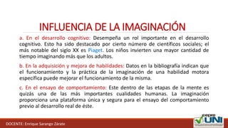 INFLUENCIA DE LA IMAGINACIÓN
DOCENTE: Enrique Sarango Zárate
a. En el desarrollo cognitivo: Desempeña un rol importante en el desarrollo
cognitivo. Esto ha sido destacado por cierto número de científicos sociales; el
más notable del siglo XX es Piaget. Los niños invierten una mayor cantidad de
tiempo imaginando más que los adultos.
b. En la adquisición y mejora de habilidades: Datos en la bibliografía indican que
el funcionamiento y la práctica de la imaginación de una habilidad motora
específica puede mejorar el funcionamiento de la misma.
c. En el ensayo de comportamiento: Este dentro de las etapas de la mente es
quizás una de las más importantes cualidades humanas. La imaginación
proporciona una plataforma única y segura para el ensayo del comportamiento
previo al desarrollo real de éste.
 
