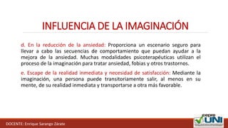 INFLUENCIA DE LA IMAGINACIÓN
DOCENTE: Enrique Sarango Zárate
d. En la reducción de la ansiedad: Proporciona un escenario seguro para
llevar a cabo las secuencias de comportamiento que puedan ayudar a la
mejora de la ansiedad. Muchas modalidades psicoterapéuticas utilizan el
proceso de la imaginación para tratar ansiedad, fobias y otros trastornos.
e. Escape de la realidad inmediata y necesidad de satisfacción: Mediante la
imaginación, una persona puede transitoriamente salir, al menos en su
mente, de su realidad inmediata y transportarse a otra más favorable.
 