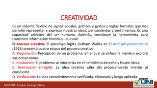 DOCENTE: Enrique Sarango Zárate
CREATIVIDAD
Es un sistema flexible de signos vocales, gráficos y gestos y reglas formales que nos
permite representar y expresar nuestras ideas, pensamientos y sentimientos. Es una
capacidad privativa del ser humano. Además, constituye la herramienta para
transmitir información histórico - cultural.
El proceso creativo: El psicólogo inglés Graham Wallas en El arte del pensamiento
(1926) presentó cuatro etapas del proceso creativo:
A. Preparación: Percepción de un problema, en el cual se enfoca la mente y explora
sus dimensiones.
B. Incubación: El problema se interioriza en el hemisferio derecho y fluyen ideas.
C. Iluminación (Insight): La idea creativa salta del procesamiento interior al
consciente.
D. Verificación: La idea conscientemente verificada, elaborada y luego aplicada.
 