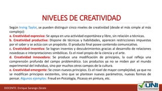 DOCENTE: Enrique Sarango Zárate
NIVELES DE CREATIVIDAD
Según Irving Taylor, se pueden distinguir cinco niveles de creatividad (desde el más simple al más
complejo):
a. Creatividad expresiva: Se apoya en una actividad espontánea y libre, sin relación a técnicas.
b. Creatividad productiva: Dispone de técnicas y habilidades, aparecen restricciones impuestas
por el saber y se actúa con un propósito. El producto final posee contenido comunicativo.
c. Creatividad inventiva: Se logran inventos y descubrimientos gracias al desarrollo de relaciones
novedosas e interpretaciones simbólicas. Es el nivel propio de la ciencia y el arte.
d. Creatividad innovadora: Se produce una modificación de principios, la cual refleja una
comprensión profunda del campo problemático. Los productos ya no se miden por el mundo
experimental del individuo, sino por muchos otros campos de la cultura.
e. Creatividad emergente: Se crean nuevos principios. Es el nivel de mayor complejidad, ya que no
se modifican principios existentes, sino que se plantean nuevos parámetros, nuevas formas de
pensar. Algunos ejemplos: Freud en Psicología, Picasso en pintura, etc.
 