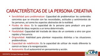 DOCENTE: Enrique Sarango Zárate
CARACTERÍSTICAS DE LA PERSONA CREATIVA
 Sensibilidad para problematizar: Capacidad de problematizar los contenidos
concretos que se vinculan con las necesidades, actitudes y sentimientos de
las personas, así como los aspectos abstractos de la realidad.
 Fluidez de ideas: Es la capacidad de la persona para producir una gran
cantidad de ideas respecto a un tema determinado.
 Flexibilidad: Capacidad del traslado de ideas de un contexto a otro con gran
rapidez y frecuencia.
 Originalidad: Habilidad para plantear respuestas distintas a las situaciones
problemáticas.
 Capacidad de redefinición: Es la capacidad de utilizar de modo diferente lo
común en base a la reorganización.
 Autonomía: Es el autocontrol en pensamiento y acción.
 