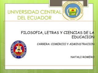 UNIVERSIDAD CENTRAL
    DEL ECUADOR

    FILOSOFIA, LETRAS Y CIENCIAS DE LA
                            EDUCACION
           CARRERA: COMERCIO Y ADMINSTRACION



                              NATALI ROMERO
 