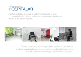 Núcleo dedicado a pensar o ambiente hospitalar e suas
complexidades técnicas e funcionais. Integrando a arquitetura
ao dia-a-dia de um hospital.




              “A arquitetura impulsiona o processo de cura do paciente e
        melhora a qualidade dos serviços prestados, abrindo frentes para
                   modernização e humanização do ambiente hospitalar.
 