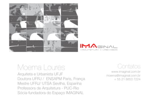 Moema Loures 
                                 Contatos
                                          www.imaginal.com.br
Arquiteta e Urbanista UFJF
             moema@imaginal.com.br
Doutora UFRJ / ENSAPM Paris, França         + 55 21 8853 7224 
Mestre UFRJ/ UTSA Sevilha, Espanha
Professora de Arquitetura - PUC-Rio 
Sócia-fundadora do Espaço IMAGINAL
 