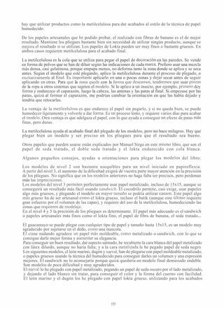 hay que utilizar productos como la metilcelulosa para dar acabados al estilo de la técnica de papel
humedecido.
De los papeles artesanales que he podido probar, el realizado con fibras de banano es el de mejor
resultado. Mantiene los pliegues bastante bien sin necesidad de utilizar ningún producto, aunque se
mejora el resultado si se utilizan. Los papeles de Lokta pueden ser muy finos o bastante gruesos. En
ambos casos requieren metilcelulosa para el acabado final.
La inetilcelulosa es la cola que se utiliza para pegar el papel de decoraciói~en las paredes. Se vende
en forma de polvos que se han de diluir según las indicaciones de cada marca. Prefiero usar una mezcla
más densa, casi gelatinosa, porque empapa menos, no deforma tanto la zona donde se aplica y se seca
antes. Según el modelo que esté plegando, aplico la metilcelulosa durante el proceso de plegado, o
exclusivai~~eiiteal final. Es iinportante aplicarlo en una o pocas zonas y dcjar secar antes de seguir
aplicando cn otras. Para q~icla zona qucdc con la Iorina quc dcscan~os,tciidrci-riosq~icusar pinzas
de la ropa u otros sistemas que sujeten el modelo. Si lo aplico a un insecto, por ejemplo, priinero doy
forma y endurezco el caparazón, luego la cabeza, las antenas y las patas al final. Si empezase por las
patas, quizá al formar el caparazón, me podrían cambiar la orientación en que las había dejado y
tendría que retocarlas.
La ventaja de la metilcelulosa es que endurece el papel sin pegarlo, y si no queda bien, se puede
humedecer ligeramente y volverle a dar forma. Es un proceso lento, y requiere varios días para acabar
el rnodelo. Otra ventaja es que adelgaza el papel, con lo que ayuda a conseguir un efecto de patas más
finas, pero duras.
La metilcelulosa ayuda al acabado final del plegado de los modelos, pero no hace milagros. Hay que
plegar bien un inodelo y ser preciso en los pliegues para que el resultado sea bueno.
Otros papeles que pueden usarse están explicados por Manuel Sirgo en este mismo libro, que son el
papel de seda tratado, el doble seda tratado y el lokta endurecido con cola blanca.
Algunos pequeños consejos, ayudas u orientaciones para plegar los n~odelosdel libro:
Los modelos de nivel 2 son bastante asequibles para un nivel iniciado en papiroflexia.
A pai-tir del nivel 3, el aumento de la dificultad exigirá de vuestra parte mayor atención en la precisión
de los pliegues. No significa que en los nlodelos anteriores no haga falta ser precisos, pero perdonan
más las iinprecisiones.
Los modelos del nivel 3 periiliten perfectamente usar papel metalizado, incluso de 15x15, aunque se
conseguirá un resultado más fácil usando sandwiclz. El cocodrilo permite, casi exige, usar papeles
algo más gruesos, y plegando el inodelo en mayor tamaño se podría utilizar canson. Este papel algo
inás grueso ha de ser artesanal como el lokta grueso, incluso el batik (aunque este último requiere
gran esfuerzo por el volumen de las capas), y requiere del uso de la inetilcelulosa, humedeciendo las
zonas que requieren de inodelaje.
En el nivel 4 y 5 la precisión de los pliegues es determinante. El papel más adecuado es el sandwich
o papeles artesanales más finos como el lokta fino, el papel de fibra de banana, el seda tratado...
El guacamayo se puede plegar con cualquier tipo de papel y tamaño hasta 15x15, es un modelo muy
agradecido por sujetarse en el dedo, como una mascota.
El cisne nadando agradece un papel inás moldeable, como metalizado o sandwich, con lo que se
consigue darle mejor forma y aumentar su elegancia.
Para conseguir un buen resultado, dar aspecto satinado, he recubierto la cara blanca del papel metalizado
con látex diluido, aunque no haría falta; y a la cara metalizada le he pegado papel de seda negro.
Los siguientes modelos, el león marino, dugón y narval, han de plegarse con papel moldeable metalizado,
o papeles gruesos usando la técnica del humedecido para conseguir darles un volumen y una expresión
mejores. El sandwich no lo aconsejaría porque quizá quedaría un modelo final demasiado endeble.
Son modelos de poca dificultad y muy agradecidos.
El ~arvallo he plegado con papel metalizado, pegando un papel de seda oscuro por el lado metalizado,
y dejando el lado blanco sin tratar, para conseguir el color y la forma del cuerno con facilidad.
El león marino y el dugón los he plegado con papel lokta grueso, utilizando para los acabados
 