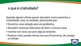 o que é criatividade?
Quando alguém afirma querer descobrir como aumentar a
criatividade, está, na verdade, procurando por:
• Encontrar uma solução para um problema.
• Descobrir maneiras diferentes de fazer a mesma coisa.
• Inventar um novo uso para algo já existente.
• Produzir mais usando menos recursos financeiros, de energia
ou tempo.
 