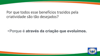 Por que todos esse benefícios trazidos pela
criatividade são tão desejados?
• Porque é através da criação que evoluímos.
 