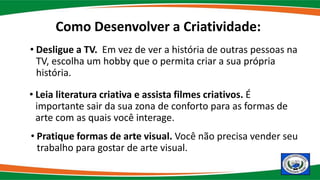 • Desligue a TV. Em vez de ver a história de outras pessoas na
TV, escolha um hobby que o permita criar a sua própria
história.
• Leia literatura criativa e assista filmes criativos. É
importante sair da sua zona de conforto para as formas de
arte com as quais você interage.
• Pratique formas de arte visual. Você não precisa vender seu
trabalho para gostar de arte visual.
Como Desenvolver a Criatividade:
 