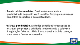• Escute música sem letra. Ouvir música aumenta a
produtividade enquanto você trabalha. Deixe que as músicas
sem letras despertem a sua criatividade.
• Escreva por diversão. Além dos benefícios terapêuticos de
escrever por prazer, a atividade também ajuda a cultivar a
imaginação. Criar um diário é uma maneira fácil de começar
a escrever – fale sobre o seu dia.
 