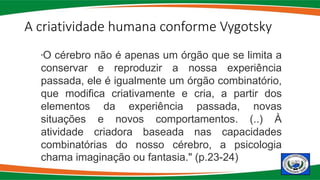 A criatividade humana conforme Vygotsky
"O cérebro não é apenas um órgão que se limita a
conservar e reproduzir a nossa experiência
passada, ele é igualmente um órgão combinatório,
que modifica criativamente e cria, a partir dos
elementos da experiência passada, novas
situações e novos comportamentos. (..) À
atividade criadora baseada nas capacidades
combinatórias do nosso cérebro, a psicologia
chama imaginação ou fantasia." (p.23-24)
 