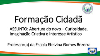ASSUNTO: Abertura do novo – Curiosidade,
Imaginação Criativa e Interesse Artístico
Formação Cidadã
Professor(a) da Escola Etelvina Gomes Bezerra
 