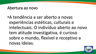 Abertura ao novo
•A tendência a ser aberto a novas
experiências estéticas, culturais e
intelectuais. O indivíduo aberto ao novo
tem atitude investigativa, é curioso
sobre o mundo, ﬂexível e receptivo a
novas ideias.
 