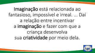 Imaginação está relacionada ao
fantasioso, impossível e irreal. ... Daí
a relação entre incentivar
a imaginação e fazer com que a
criança desenvolva
sua criatividade por meio dela.
 