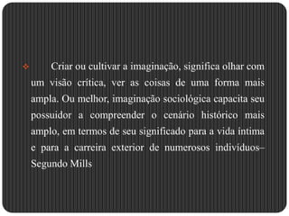Criar ou cultivar a imaginação, significa olhar com um visão crítica, ver as coisas de uma forma mais ampla. Ou melhor, imaginação sociológica capacita seu possuidor a compreender o cenário histórico mais amplo, em termos de seu significado para a vida íntima e para a carreira exterior de numerosos indivíduos– Segundo MillsPermite-lhe levar em conta como os indivíduos, na agitação de sua experiência diária, adquirem freqüentemente uma consciência falsa de suas posições sociais. 		Dado que a sociologia não pode ser tão somente um processo de aquisição de conhecimento, mas também libertar das circunstâncias pessoais e apresentar as coisas num contexto muito mais abrangente, na perspectiva do autor anteriormente citado.