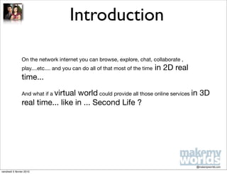 Introduction

                On the network internet you can browse, explore, chat, collaborate ,
                play....etc.... and you can do all of that most of the time   in 2D real
                time...

                And what if a virtual
                                   world could provide all those online services in 3D
                real time... like in ... Second Life ?




                                                                                           @makemyworlds.com
vendredi 5 février 2010
 