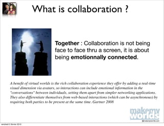 What is collaboration ?


                                       Together : Collaboration is not being
                                       face to face thru a screen, it is about
                                       being emotionnally connected.



          A beneﬁt of virtual worlds is the rich collaboration experience they offer by adding a real-time
          visual dimension via avatars, so interactions can include emotional information in the
          "conversations" between individuals, setting them apart from simpler networking applications.
          They also differentiate themselves from web-based interactions (which can be asynchronous) by
          requiring both parties to be present at the same time. Gartner 2008



                                                                                               @makemyworlds.com
vendredi 5 février 2010
 
