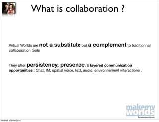 What is collaboration ?


         Virtual Worlds are not   a substitute but a complement to traditionnal
         collaboration tools



         They offer persistency, presence, & layered communication
         opportunities : Chat, IM, spatial voice, text, audio, environnement interactions .




                                                                                        @makemyworlds.com
vendredi 5 février 2010
 