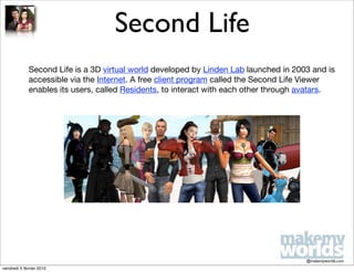 Second Life
             Second Life is a 3D virtual world developed by Linden Lab launched in 2003 and is
             accessible via the Internet. A free client program called the Second Life Viewer
             enables its users, called Residents, to interact with each other through avatars.




                                                                                      @makemyworlds.com
vendredi 5 février 2010
 