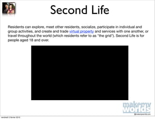 Second Life
        Residents can explore, meet other residents, socialize, participate in individual and
        group activities, and create and trade virtual property and services with one another, or
        travel throughout the world (which residents refer to as "the grid"). Second Life is for
        people aged 18 and over.




                                                                                       @makemyworlds.com
vendredi 5 février 2010
 