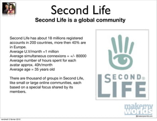 Second Life
                          Second Life is a global community


          Second Life has about 18 millions registered
          accounts in 200 countries, more then 40% are
          in Europe.
          Average U.V/month =1 million
          Average simultaneous connexions = +/- 80000
          Average number of hours spent for each
          avatar approx. 40h/month
          Average age = 35 years old

          There are thousand of groups in Second Life,
          like small or large online communities, each
          based on a special focus shared by its
          members.




                                                              @makemyworlds.com
vendredi 5 février 2010
 