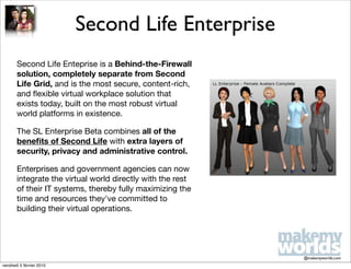 Second Life Enterprise
       Second Life Enteprise is a Behind-the-Firewall
       solution, completely separate from Second
       Life Grid, and is the most secure, content-rich,
       and ﬂexible virtual workplace solution that
       exists today, built on the most robust virtual
       world platforms in existence.

       The SL Enterprise Beta combines all of the
       beneﬁts of Second Life with extra layers of
       security, privacy and administrative control.

       Enterprises and government agencies can now
       integrate the virtual world directly with the rest
       of their IT systems, thereby fully maximizing the
       time and resources they've committed to
       building their virtual operations.




                                                            @makemyworlds.com
vendredi 5 février 2010
 