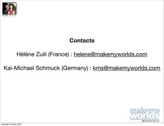 Contacts

                 Hélène Zuili (France) : helene@makemyworlds.com

  Kai-Michael Schmuck (Germany) : kms@makemyworlds.com




                                                              @makemyworlds.com
vendredi 5 février 2010
 