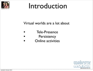 Introduction

                          Virtual worlds are a lot about

                          •       Tele-Presence
                          •        Persistency
                          •      Online activities




                                                           @makemyworlds.com
vendredi 5 février 2010
 