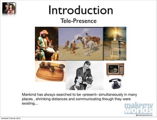 Introduction
                                                Tele-Presence




                          Mankind has always searched to be «present» simultaneously in many
                          places , shrinking distances and communicating though they were
                          existing...


                                                                                           @makemyworlds.com
vendredi 5 février 2010
 