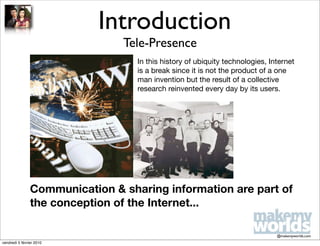 Introduction
                                Tele-Presence
                                   In this history of ubiquity technologies, Internet
                                   is a break since it is not the product of a one
                                   man invention but the result of a collective
                                   research reinvented every day by its users.




                Communication & sharing information are part of
                the conception of the Internet...

                                                                               @makemyworlds.com
vendredi 5 février 2010
 
