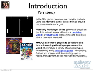 Introduction
                             Persistency
                            In the 90‘s games became more complex and rich,
                            using the internet to gather people from all around
                            the planet on the same goal...

                            Massively multiplayer online games are played on
                            the Internet and feature at least one persistent
                            world : a virtual world that continues to exist even
                            after a user exits the world .

                            MMOGs can enable players to cooperate and
                            interact meaningfully with people around the
                            world. They include a variety of gameplay types,
                            representing many video game genres : role-playing,
                            ﬁrst-person shooter, real-time strategy, sports,
                            racing, management, social, real-world simulations...




                                                                          @makemyworlds.com
vendredi 5 février 2010
 