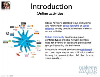 Introduction
                           Online activities

                                Social network services focus on building
                                and reﬂecting of social networks or social
                                relations among people, who share interests
                                and/or activities.

                                Online community services are group-
                                centered types of social network services
                                used for a variety of social and professional
                                groups interacting via the Internet.
                                Most social network services are web based
                                and used separately or in combination medias
                                to carry the communication : IM, chat, forums,
                                voice, emails....




                                                                        @makemyworlds.com
vendredi 5 février 2010
 