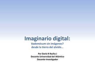 Imaginario digital:
  Vademécum sin imágenes?
  desde la tierra del olvido…

        Por Darío R Rocha J
  Docente Universidad del Atlántico
       Docente-Investigador
 