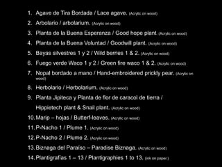 1. Agave de Tira Bordada / Lace agave. (Acrylic on wood)
2. Arbolario / arbolarium. (Acrylic on wood)
3. Planta de la Buena Esperanza / Good hope plant. (Acrylic on wood)
4. Planta de la Buena Voluntad / Goodwill plant. (Acrylic on wood)
5. Bayas silvestres 1 y 2 / Wild berries 1 & 2. (Acrylic on wood)
6. Fuego verde Waco 1 y 2 / Green fire waco 1 & 2. (Acrylic on wood)
7. Nopal bordado a mano / Hand-embroidered prickly pear. (Acrylic on
wood)
8. Herbolario / Herbolarium. (Acrylic on wood)
9. Planta Jipiteca y Planta de flor de caracol de tierra /
Hippietech plant & Snail plant. (Acrylic on wood)
10.Marip – hojas / Butterf-leaves. (Acrylic on wood)
11.P-Nacho 1 / Plume 1. (Acrylic on wood)
12.P-Nacho 2 / Plume 2. (Acrylic on wood)
13.Biznaga del Paraíso – Paradise Biznaga. (Acrylic on wood)
14.Plantigrafías 1 – 13 / Plantigraphies 1 to 13. (ink on paper.)
 