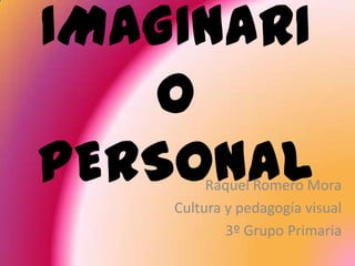 IMAGINARI
   O
PERSONAL Raquel Romero Mora
    Cultura y pedagogía visual
            3º Grupo Primaria
 