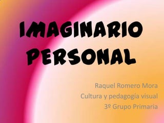 IMAGINARIO
 PERSONAL
         Raquel Romero Mora
    Cultura y pedagogía visual
            3º Grupo Primaria
 