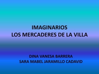 IMAGINARIOS
LOS MERCADERES DE LA VILLA


      DINA VANESA BARRERA
  SARA MABEL JARAMILLO CADAVID
 