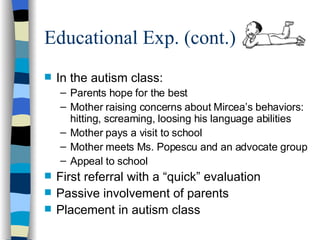 Educational Exp. (cont.)  In the autism class: Parents hope for the best Mother raising concerns about Mircea’s behaviors: hitting, screaming, loosing his language abilities Mother pays a visit to school Mother meets Ms. Popescu and an advocate group Appeal to school First referral with a “quick” evaluation Passive involvement of parents Placement in autism class 