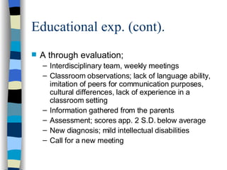 Educational exp. (cont). A through evaluation; Interdisciplinary team, weekly meetings Classroom observations; lack of language ability, imitation of peers for communication purposes, cultural differences, lack of experience in a classroom setting Information gathered from the parents Assessment; scores app. 2 S.D. below average New diagnosis; mild intellectual disabilities Call for a new meeting 