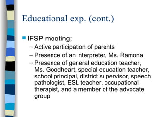 Educational exp. (cont.) IFSP meeting; Active participation of parents Presence of an interpreter, Ms. Ramona Presence of general education teacher, Ms. Goodheart, special education teacher, school principal, district supervisor, speech pathologist, ESL teacher, occupational therapist, and a member of the advocate group 