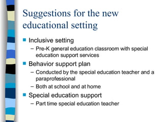 Suggestions for the new educational setting Inclusive setting Pre-K general education classroom  with special education support services Behavior support plan Conducted by the special education teacher and a paraprofessional Both at school and at home Special education support Part time special education teacher 